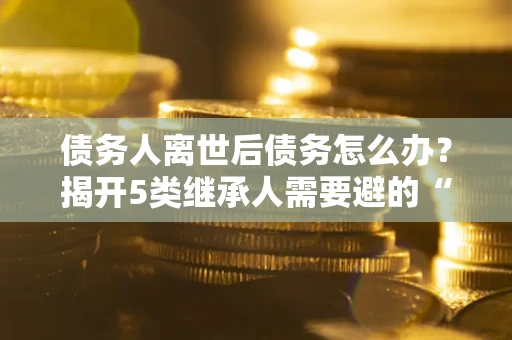 北京债务人离世后债务怎么办？揭开5类继承人需要避的“坑”